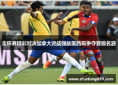 金杯赛精彩对决加拿大迎战强敌墨西哥争夺晋级名额