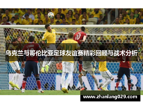 乌克兰与哥伦比亚足球友谊赛精彩回顾与战术分析