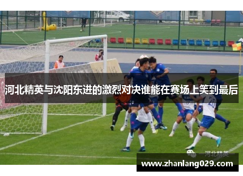 河北精英与沈阳东进的激烈对决谁能在赛场上笑到最后