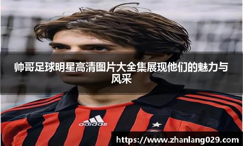 帅哥足球明星高清图片大全集展现他们的魅力与风采